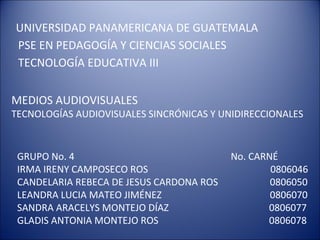 UNIVERSIDAD PANAMERICANA DE GUATEMALA
PSE EN PEDAGOGÍA Y CIENCIAS SOCIALES
TECNOLOGÍA EDUCATIVA III
MEDIOS AUDIOVISUALES
TECNOLOGÍAS AUDIOVISUALES SINCRÓNICAS Y UNIDIRECCIONALES
GRUPO No. 4 No. CARNÉ
IRMA IRENY CAMPOSECO ROS 0806046
CANDELARIA REBECA DE JESUS CARDONA ROS 0806050
LEANDRA LUCIA MATEO JIMÉNEZ 0806070
SANDRA ARACELYS MONTEJO DÍAZ 0806077
GLADIS ANTONIA MONTEJO ROS 0806078
 