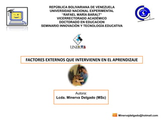 REPÚBLICA BOLIVARIANA DE VENEZUELA
UNIVERSIDAD NACIONAL EXPERIMENTAL
“RAFAEL MARÍA BARALT”
VICERRECTORADO ACADÉMICO
DOCTORADO EN EDUCACION
SEMINARIO INNOVACIÓN Y TECNOLOGÍA EDUCATIVA
Autora:
Lcda. Minerva Delgado (MSc)
FACTORES EXTERNOS QUE INTERVIENEN EN EL APRENDIZAJE
Minervajdelgado@hotmail.com
 