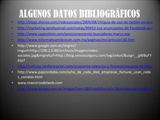 ALGUNOS DATOS BIBLIOGRÁFICOS http://blogs.alianzo.com/redessociales/2009/08/24/guia-de-uso-de-twitter-en-la-empresa/ http://marketing.iprofesional.com/notas/99452-Los-anunciantes-de-Facebook-se-multiplicaron-por-cuatro-en-el-ultimo-ano.html http://www.upposition.com/posicionamiento-buscadores-marca.asp http://www.informaticamilenium.com.mx/paginas/mn/articulo130.htm http://www.google.com.ec/imgres?imgurl=http://190.2.0.80/archivos/imagen/redes-sociales.jpg&imgrefurl=http://blog.seosocialguru.com/tag/orkut/&usg=__gW8uFY6zy7 http://noticias.lainformacion.com/economia-negocios-y-finanzas/equipos-de-telecomunicaciones/espana-encabeza-la-lista-de-paises-que-mas-clientes-consiguen-a-traves-de-las-redes-sociales_3eRY5Bc0pP5S0S77rC2oo6/ http://www.papcordoba.com/ocho_de_cada_diez_empresas_fortune_usan_redes_sociales.html www.maestrosdelweb.com http://www.google.com.ec/images?um=1&hl=es&tbs=isch:1&q=tipos+de+redes+sociales&revid=1067634663&sa=X&ei=FDM1TOjuNMSAlAe445DTBw&ved=0CCAQ1QIoAg 