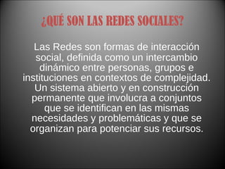 ¿QUÉ SON LAS REDES SOCIALES? Las Redes son formas de interacción social, definida como un intercambio dinámico entre personas, grupos e instituciones en contextos de complejidad. Un sistema abierto y en construcción permanente que involucra a conjuntos que se identifican en las mismas necesidades y problemáticas y que se organizan para potenciar sus recursos . 