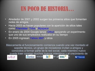 UN POCO DE HISTORIA… Alrededor de 2001 y 2002 surgen los primeros sitios que fomentan redes de amigos.  Hacia 2003 se hacen populares con la aparición de sitios tales como  Friendster ,  Tribe  y  Myspace .  En enero de 2004 Google lanza  Orkut  apoyando un experimento que uno de sus empleados realizaba en su tiempo  En 2005 ingresan  Yahoo 360º  y otros Básicamente el funcionamiento comienza cuando una vez montado el soporte técnico, un grupo de iniciadores invitan a amigos y conocidos a formar parte de la red social, cada miembro nuevo puede traer consigo muchos nuevos miembros y el crecimiento de esa red social puede ser geométrico. 