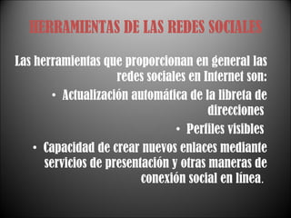 HERRAMIENTAS DE LAS REDES SOCIALES Las herramientas que proporcionan en general las redes sociales en Internet son: Actualización automática de la libreta de direcciones  Perfiles visibles  Capacidad de crear nuevos enlaces mediante servicios de presentación y otras maneras de conexión social en línea .  