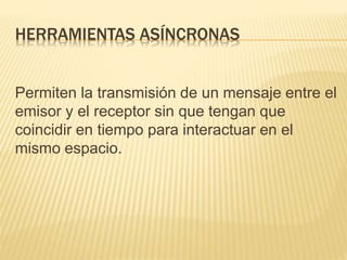 HERRAMIENTAS ASÍNCRONAS
Permiten la transmisión de un mensaje entre el
emisor y el receptor sin que tengan que
coincidir en tiempo para interactuar en el
mismo espacio.
 