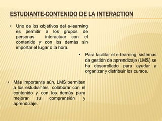 ESTUDIANTE-CONTENIDO DE LA INTERACTION
• Uno de los objetivos del e-learning
es permitir a los grupos de
personas interactuar con el
contenido y con los demás sin
importar el lugar o la hora.
• Para facilitar el e-learning, sistemas
de gestión de aprendizaje (LMS) se
ha desarrollado para ayudar a
organizar y distribuir los cursos.
• Más importante aún, LMS permiten
a los estudiantes colaborar con el
contenido y con los demás para
mejorar su comprensión y
aprendizaje.
 