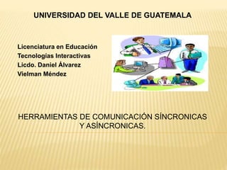 UNIVERSIDAD DEL VALLE DE GUATEMALA
Licenciatura en Educación
Tecnologías Interactivas
Licdo. Daniel Álvarez
Vielman Méndez
HERRAMIENTAS DE COMUNICACIÓN SÍNCRONICAS
Y ASÍNCRONICAS.
 