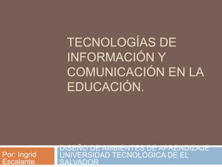 TECNOLOGÍAS DE
INFORMACIÓN Y
COMUNICACIÓN EN LA
EDUCACIÓN.
DISEÑO DE AMBIENTES DE APRENDIZAJE
UNIVERSIDAD TECNOLÓGICA DE EL
SALVADOR
Por: Ingrid
Escalante.
 
