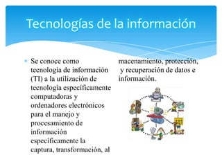 Tecnologías de la información
Se conoce como
tecnología de información
(TI) a la utilización de
tecnología específicamente
computadoras y
ordenadores electrónicos
para el manejo y
procesamiento de
información
específicamente la
captura, transformación, al

macenamiento, protección,
y recuperación de datos e
información.

 