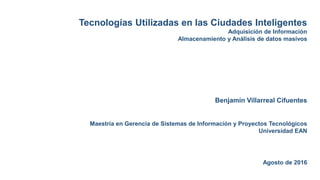 Tecnologías Utilizadas en las Ciudades Inteligentes
Adquisición de Información
Almacenamiento y Análisis de datos masivos
Benjamín Villarreal Cifuentes
Maestría en Gerencia de Sistemas de Información y Proyectos Tecnológicos
Universidad EAN
Agosto de 2016
 