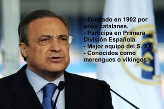 - Fundado en 1902 por
unos catalanes.
- Participa en Primera
División Española.
- Mejor equipo del S. XX.
- Conocidos como
merengues o vikingos.
 