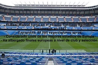 - El Real Madrid juega en el estadio Santiago Bernabéu
- Inaugurado en 1947
- Capacidad: 85.000 espectadores aprox.
- Considerado unos de los mejores estadios de Europa
- Ha albergado finales europeas a nivel de club y selección
 