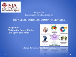 Asignatura:
Tecnologías para la educación
LOS NUEVOS ENTORNOS COMUNICACIONALES
Integrantes:
Alejandrina Rangel Cuellar
Leodegario José Pablo
Jaltepec de Candayoc, Mixe, Oaxaca.
 