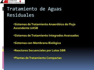 Tratamiento de Aguas
Residuales
  •Sistemas de Tratamiento Anaeróbico de Flujo
  Ascendente UASB

  •Sistemas de Tratamiento Integrados Avanzados

  •Sistemas con Membrana Biológica

  •Reactores Secuenciales por Lotes SBR

  •Plantas de Tratamiento Compactas
 