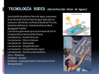 TECNOLOGÍA SODIS                       (Desinfección Solar de Aguas)

Una botella de plástico llena de agua, expuestos
al sol durante 6 horas hará al agua apta para el
consumo. De hecho, la eficacia de poner fin a las
bacterias dañinas es impresionante es decir,
99.999 por ciento!
Lista de los gérmenes que se terminan de UV-A
la exposición al sol durante 6 horas
Las bacterias - Escherichia coli
Las bacterias - Vibrio cholerae
Las bacterias - Salmonella
Las bacterias - Shigella flexneri
Las bacterias - Campylobacter jejuni
Las bacterias -Yersinia enterocolitica
Virus - Rotavirus
Parásitos - Giardia
Parásitos - Cryptosporidium (necesita 10 horas
de exposición)
 