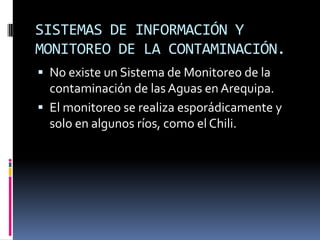 SISTEMAS DE INFORMACIÓN Y
MONITOREO DE LA CONTAMINACIÓN.
 No existe un Sistema de Monitoreo de la
  contaminación de las Aguas en Arequipa.
 El monitoreo se realiza esporádicamente y
  solo en algunos ríos, como el Chili.
 
