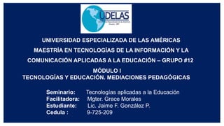 UNIVERSIDAD ESPECIALIZADA DE LAS AMÉRICAS
MAESTRÍA EN TECNOLOGÍAS DE LA INFORMACIÓN Y LA
COMUNICACIÓN APLICADAS A LA EDUCACIÓN – GRUPO #12
Seminario: Tecnologías aplicadas a la Educación
Facilitadora: Mgter. Grace Morales
Estudiante: Lic. Jaime F. González P.
Cedula : 9-725-209
MÓDULO I
TECNOLOGÍAS Y EDUCACIÓN. MEDIACIONES PEDAGÓGICAS
 