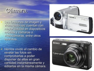 CCáámmaarraa.. 
• LLaass ffuunncciioonneess ddee iimmaaggeenn yy 
vvííddeeoo ccaaddaa vveezz ccuueennttaann ccoonn 
mmaayyoorr ccaalliiddaadd eenn ddiissppoossiittiivvooss 
mmóóvviilleess yy ccáámmaarraass oo 
vviiddeeooccáámmaarraass,, eennttrree oottrrooss 
aappaarraattooss.. 
• HHeemmooss vviivviiddoo eell ccaammbbiioo ddee 
rreevveellaarr llaass ffoottooss ssiinn 
ccoommpprroobbaarrllaass aa ppooddeerr 
ddiissppoonneerr ddee eellllaass eenn ggrraann 
ccaannttiiddaadd iinnssttaannttáánneeaammeennttee yy 
eeddiittaarrllaass eenn llaa mmiissmmaa ccáámmaarraa.. 
 