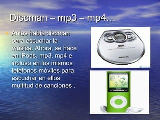 DDiissccmmaann –– mmpp33 –– mmpp44…… 
• AAnntteess hhaabbííaa ddiissccmmaann 
ppaarraa eessccuucchhaarr llaa 
mmúússiiccaa.. AAhhoorraa,, ssee hhaaccee 
eenn iiPPooddss,, mmpp33,, mmpp44 ee 
iinncclluussoo eenn llooss mmiissmmooss 
tteellééffoonnooss mmóóvviilleess ppaarraa 
eessccuucchhaarr eenn eellllooss 
mmuullttiittuudd ddee ccaanncciioonneess .. 
 