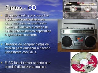 CCiinnttaass -- CCDD 
• EEll pprriimmeerr mmeeddiioo ppaarraa eessccuucchhaarr 
mmúússiiccaa ffuueerroonn llooss ddiissccooss ddee 
vviinniilloo,, qquuee ttrraass ssuu ssuussttiittuucciióónn 
ccoommeerrcciiaall vvuueellvveenn aa eessttaarr aa llaa 
vveennttaa ppaarraa eeddiicciioonneess eessppeecciiaalleess 
oo eejjeemmppllaarreess ccoonnccrreettoo.. 
• DDeejjaammooss ddee ccoommpprraarr cciinnttaass ddee 
mmúússiiccaa ppaarraa eemmppeezzaarr aa hhaacceerrlloo 
úúnniiccaammeennttee ccoonn CCDD´ss.. 
• EEll CCDD ffuuee eell pprriimmeerr ssooppoorrttee qquuee 
ppeerrmmiittiióó ddiiggiittaalliizzaarr llaa mmúússiiccaa.. 
 