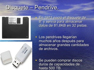 DDiissqquueettee –– PPeennddrriivvee.. 
• EEnn 11997711 nnaacciióó eell ddiissqquueettee ddee 
88”” yy sseerrvvííaa ppaarraa aallmmaacceennaarr 
ddaattooss ddee 8811,,66KKBB eenn 3322 ppiissttaass.. 
• LLooss ppeennddrriivveess lllleeggaarrííaann 
mmuucchhooss aaññooss ddeessppuuééss ppaarraa 
aallmmaacceennaarr ggrraannddeess ccaannttiiddaaddeess 
ddee aarrcchhiivvooss.. 
• SSee ppuueeddeenn ccoommpprraarr ddiissccooss 
dduurrooss ddee ccaappaacciiddaaddeess ddee 
hhaassttaa 550000 TTBB.. 
 