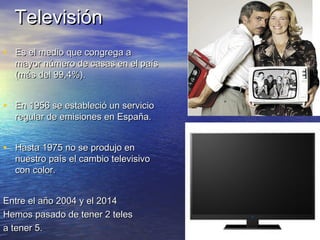 TTeelleevviissiióónn 
• EEss eell mmeeddiioo qquuee ccoonnggrreeggaa aa 
mmaayyoorr nnúúmmeerroo ddee ccaassaass eenn eell ppaaííss 
((mmááss ddeell 9999,44%%)).. 
• EEnn 11995566 ssee eessttaabblleecciióó uunn sseerrvviicciioo 
rreegguullaarr ddee eemmiissiioonneess eenn EEssppaaññaa.. 
• HHaassttaa 11997755 nnoo ssee pprroodduujjoo eenn 
nnuueessttrroo ppaaííss eell ccaammbbiioo tteelleevviissiivvoo 
ccoonn ccoolloorr.. 
EEnnttrree eell aaññoo 22000044 yy eell 22001144 
HHeemmooss ppaassaaddoo ddee tteenneerr 22 tteelleess 
aa tteenneerr 55.. 
 
