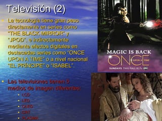 TTeelleevviissiióónn ((22)) 
• LLaa tteeccnnoollooggííaa ttiieennee ggrraann ppeessoo 
ddiirreeccttaammeennttee eenn sseerriieess ccoommoo 
““TTHHEE BBLLAACCKK MMIIRRRROORR”” yy 
““JJPPOODD””, ee iinnddiirreeccttaammeennttee 
mmeeddiiaannttee eeffeeccttooss ddiiggiittaalleess eenn 
ddeessttaaccaaddaass sseerriieess ccoommoo ““OONNCCEE 
UUPPOONN AA TTIIMMEE”” oo aa nniivveell nnaacciioonnaall 
““EELL PPRRÍÍNNCCIIPPEE”” oo ““IISSAABBEELL””.. 
• LLaass tteelleevviissiioonneess ttiieenneenn 55 
mmeeddiiooss ddee iimmaaggeenn ddiiffeerreenntteess:: 
• LLCCDD 
• LLEEDD 
• OOLLEEDD 
• CCRRTT 
• PPLLAASSMMAA 
 
