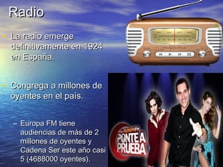 RRaaddiioo 
• LLaa rraaddiioo eemmeerrggee 
ddeeffiinniittiivvaammeennttee eenn 11992244 
eenn EEssppaaññaa.. 
• CCoonnggrreeggaa aa mmiilllloonneess ddee 
ooyyeenntteess eenn eell ppaaííss.. 
– EEuurrooppaa FFMM ttiieennee 
aauuddiieenncciiaass ddee mmááss ddee 22 
mmiilllloonneess ddee ooyyeenntteess yy 
CCaaddeennaa SSeerr eessttee aaññoo ccaassii 
55 ((44668888000000 ooyyeenntteess)).. 
 