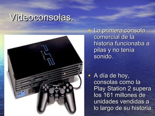 VViiddeeooccoonnssoollaass.. 
• LLaa pprriimmeerraa ccoonnssoollaa 
ccoommeerrcciiaall ddee llaa 
hhiissttoorriiaa ffuunncciioonnaabbaa aa 
ppiillaass yy nnoo tteennííaa 
ssoonniiddoo.. 
• AA ddííaa ddee hhooyy,, 
ccoonnssoollaass ccoommoo llaa 
PPllaayy SSttaattiioonn 22 ssuuppeerraa 
llooss 116611 mmiilllloonneess ddee 
uunniiddaaddeess vveennddiiddaass aa 
lloo llaarrggoo ddee ssuu hhiissttoorriiaa.. 
 