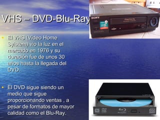 VVHHSS –– DDVVDD--BBlluu--RRaayy 
• EEll VVHHSS ((VViiddeeoo HHoommee 
SSyyiisstteemm)) vviioo llaa lluuzz eenn eell 
mmeerrccaaddoo eenn 11997766 yy ssuu 
dduurraacciióónn ffuuee ddee uunnooss 330 
aaññooss hhaassttaa llaa lllleeggaaddaa ddeell 
DDVVDD.. 
• EEll DDVVDD ssiigguuee ssiieennddoo uunn 
mmeeddiioo qquuee ssiigguuee 
pprrooppoorrcciioonnaannddoo vveennttaass ,, aa 
ppeessaarr ddee ffoorrmmaattooss ddee mmaayyoorr 
ccaalliiddaadd ccoommoo eell BBlluu--RRaayy.. 
 
