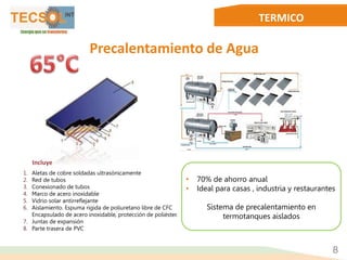TERMICO
1. Aletas de cobre soldadas ultrasónicamente
2. Red de tubos
3. Conexionado de tubos
4. Marco de acero inoxidable
5. Vidrio solar antirreflejante
6. Aislamiento. Espuma rígida de poliuretano libre de CFC
Encapsulado de acero inoxidable, protección de poliéster.
7. Juntas de expansión
8. Parte trasera de PVC
Precalentamiento de Agua
8
Incluye
• 70% de ahorro anual
• Ideal para casas , industria y restaurantes
Sistema de precalentamiento en
termotanques aislados
 