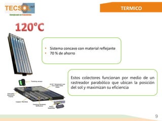 TERMICO
• Sistema concavo con material reflejante
• 70 % de ahorro
Estos colectores funcionan por medio de un
rastreador parabólico que ubican la posición
del sol y maximizan su eficiencia
9
 