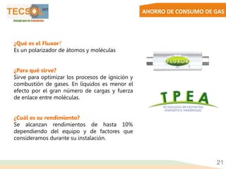 AHORRO DE CONSUMO DE GAS
21
¿Qué es el Fluxor?
Es un polarizador de átomos y moléculas
¿Para qué sirve?
Sirve para optimizar los procesos de ignición y
combustión de gases. En líquidos es menor el
efecto por el gran número de cargas y fuerza
de enlace entre moléculas.
¿Cuál es su rendimiento?
Se alcanzan rendimientos de hasta 10%
dependiendo del equipo y de factores que
consideramos durante su instalación.
 