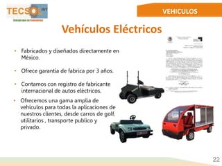 VEHICULOS
Vehículos Eléctricos
22
• Fabricados y diseñados directamente en
México.
• Ofrece garantía de fabrica por 3 años.
• Contamos con registro de fabricante
internacional de autos eléctricos.
• Ofrecemos una gama amplia de
vehículos para todas la aplicaciones de
nuestros clientes, desde carros de golf,
utilitarios , transporte publico y
privado.
 