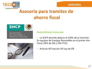 ASESORIA
27
Asesoría para tramites de
ahorro fiscal
Deducibilidad Acelerada
• La SHCP permite deducir el 100% de la inversión
En equipos de Energías Renovables en el primer año
Fiscal (30% de ISR y 10% PTU).
• Articulo 40 Fracción XII Ley de ISR
 