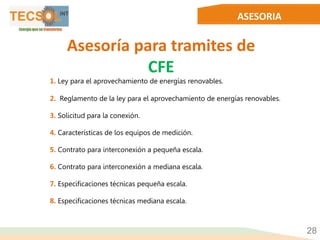 ASESORIA
28
Asesoría para tramites de
CFE
1. Ley para el aprovechamiento de energías renovables.
2. Reglamento de la ley para el aprovechamiento de energías renovables.
3. Solicitud para la conexión.
4. Características de los equipos de medición.
5. Contrato para interconexión a pequeña escala.
6. Contrato para interconexión a mediana escala.
7. Especificaciones técnicas pequeña escala.
8. Especificaciones técnicas mediana escala.
 