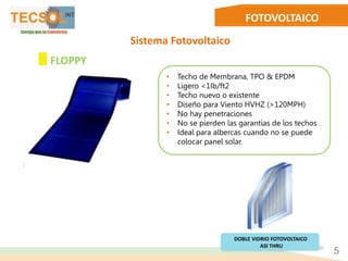 FOTOVOLTAICO
Sistema Fotovoltaico
• Techo de Membrana, TPO & EPDM
• Ligero <1Ib/ft2
• Techo nuevo o existente
• Diseño para Viento HVHZ (>120MPH)
• No hay penetraciones
• No se pierden las garantías de los techos
• Ideal para albercas cuando no se puede
colocar panel solar.
5
FLOPPY
DOBLE VIDRIO FOTOVOLTAICO
ASI THRU
 