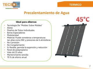 TERMICO
Precalentamiento de Agua
• Tecnología De “Moldeo Sobre Moldeo”
• Aletas
• Diseños de Tubos Individuales
• Barras Espaciadoras
• Modularidad
• Material: Puede someterse a temperaturas
tan altas como 90C y presiones de 6 atmósferas
• No Corrosión
• No Congelamiento
• Es flexible, permite la expansión y reducción
• Panel de polipropileno
• Vida útil 25 años
• Mantenimiento sencillo
• 70 % de ahorro anual
7
Ideal para albercas
 