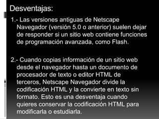 Desventajas:
1.- Las versiones antiguas de Netscape
  Navegador (versión 5.0 o anterior) suelen dejar
  de responder si un sitio web contiene funciones
  de programación avanzada, como Flash.

2.- Cuando copias información de un sitio web
  desde el navegador hasta un documento de
  procesador de texto o editor HTML de
  terceros, Netscape Navegador divide la
  codificación HTML y la convierte en texto sin
  formato. Esto es una desventaja cuando
  quieres conservar la codificación HTML para
  modificarla o estudiarla.
 