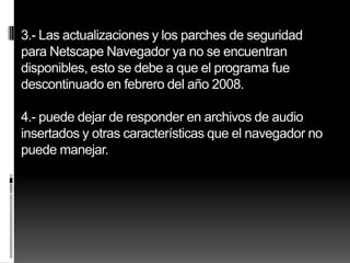 3.- Las actualizaciones y los parches de seguridad
para Netscape Navegador ya no se encuentran
disponibles, esto se debe a que el programa fue
descontinuado en febrero del año 2008.

4.- puede dejar de responder en archivos de audio
insertados y otras características que el navegador no
puede manejar.
 