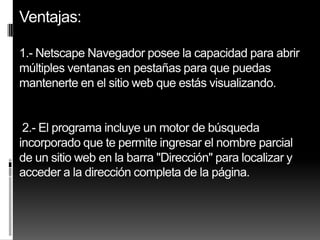 Ventajas:

1.- Netscape Navegador posee la capacidad para abrir
múltiples ventanas en pestañas para que puedas
mantenerte en el sitio web que estás visualizando.


 2.- El programa incluye un motor de búsqueda
incorporado que te permite ingresar el nombre parcial
de un sitio web en la barra "Dirección" para localizar y
acceder a la dirección completa de la página.
 