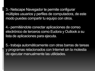 3.- Netscape Navegador te permite configurar
múltiples usuarios y perfiles de computadora, de este
modo puedes compartir tu equipo con otros.

4.- permitiéndote conectar aplicaciones de correo
electrónico de terceros como Eudora y Outlook a su
lista de aplicaciones para ejecuta.

5.- trabaja automáticamente con otras barras de tareas
y programas relacionados con Internet sin la molestia
de ejecutar manualmente las utilidades.
 
