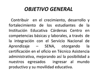 OBJETIVO GENERAL Contribuir  en  el crecimiento, desarrollo y fortalecimiento de los estudiantes de la Institución Educativa Cárdenas Centro   en competencias básicas y laborales, a través  de la integración con el Servicio Nacional de Aprendizaje – SENA, otorgando la certificación en el oficio en Técnico Asistencia administrativa, mejorando así la posibilidad a nuestros egresados  ingresar al mundo productivo y su movilidad educativa. 