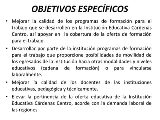 OBJETIVOS ESPECÍFICOS Mejorar la calidad de los programas de formación para el trabajo que se desarrollen en la Institución Educativa Cárdenas Centro, así apoyar en  la cobertura de la oferta de formación para el trabajo. Desarrollar por parte de la institución programas de formación para el trabajo que proporcione posibilidades de movilidad de los egresados de la institución hacia otras modalidades y niveles educativos (cadena de formación) o para vincularse laboralmente. Mejorar la calidad de los docentes de las instituciones educativas, pedagógica y técnicamente. Elevar la pertinencia de la oferta educativa de la Institución Educativa Cárdenas Centro, acorde con la demanda laboral de las regiones. 