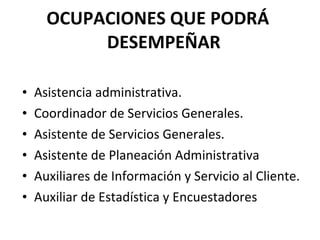 OCUPACIONES QUE PODRÁ  DESEMPEÑAR  Asistencia administrativa. Coordinador de Servicios Generales. Asistente de Servicios Generales. Asistente de Planeación Administrativa Auxiliares de Información y Servicio al Cliente. Auxiliar de Estadística y Encuestadores 
