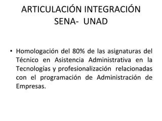 ARTICULACIÓN INTEGRACIÓN SENA-  UNAD Homologación del 80% de las asignaturas del Técnico en Asistencia Administrativa en la Tecnologías y profesionalización  relacionadas con el programación de Administración de Empresas. 