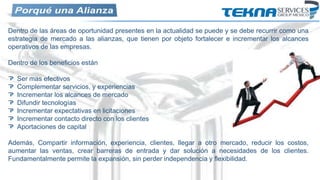 Dentro de las áreas de oportunidad presentes en la actualidad se puede y se debe recurrir como una
estrategia de mercado a las alianzas, que tienen por objeto fortalecer e incrementar los alcances
operativos de las empresas.
Dentro de los beneficios están
Ser mas efectivos
Complementar servicios, y experiencias
Incrementar los alcances de mercado
Difundir tecnologías
Incrementar expectativas en licitaciones
Incrementar contacto directo con los clientes
Aportaciones de capital
Además, Compartir información, experiencia, clientes, llegar a otro mercado, reducir los costos,
aumentar las ventas, crear barreras de entrada y dar solución a necesidades de los clientes.
Fundamentalmente permite la expansión, sin perder independencia y flexibilidad.
 
