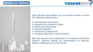 Tekna Services Group México es una empresa creada en el año
2013 dedicada básicamente a:
Administración de contratos
Ingeniería de yacimiento y fluidos
Estudio de productividad
Servicios integrales
Outsoursing y capacitación
Auditorías, seguridad y medio ambiente
Bajo este esquema inicia operaciones en la ciudad de Poza Rica
Veracruz, contando además con representación en Reynosa,
Altamira, Villahermosa y Cd del Carmen.
 