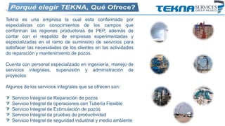 Tekna es una empresa la cual esta conformada por
especialistas con conocimientos de los campos que
conforman las regiones productoras de PEP, además de
contar con el respaldo de empresas experimentadas y
especializadas en el ramo de suministro de servicios para
satisfacer las necesidades de los clientes en las actividades
de reparación y mantenimiento de pozos.
Cuenta con personal especializado en ingeniería, manejo de
servicios integrales, supervisión y administración de
proyectos
Algunos de los servicios integrales que se ofrecen son:
Servicio Integral de Reparación de pozos
Servicio Integral de operaciones con Tubería Flexible
Servicio Integral de Estimulación de pozos
Servicio Integral de pruebas de productividad
Servicio Integral de seguridad industrial y medio ambiente
 