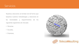 Servicios
Nuestras soluciones se brindan de tal forma que
basamos nuestras metodologías y soluciones en
las necesidades y requerimientos de los
siguientes segmentos de mercado:
• Personas.
• Escuelas.
• Empresas.
 