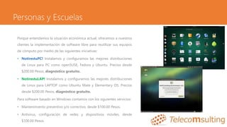 Personas y Escuelas
Porque entendemos la situación económica actual, ofrecemos a nuestros
clientes la implementación de software libre para reutilizar sus equipos
de cómputo por medio de las siguientes iniciativas:
• NotirestuPC! Instalamos y configuramos las mejores distribuciones
de Linux para PC como openSUSE, Fedora y Ubuntu. Precios desde
$200.00 Pesos, diagnóstico gratuito.
• NotirestuLAP! Instalamos y configuramos las mejores distribuciones
de Linux para LAPTOP como Ubuntu Mate y Elementary OS. Precios
desde $200.00 Pesos, diagnóstico gratuito.
Para software basado en Windows contamos con los siguientes servicios:
• Mantenimiento preventivo y/o correctivo, desde $100.00 Pesos.
• Antivirus, configuración de redes y dispositivos móviles, desde
$100.00 Pesos.
 