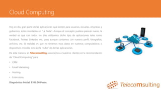 Cloud Computing
Hoy en día, gran parte de las aplicaciones que existen para usuarios, escuelas, empresas y
gobiernos, están montadas en “La Nube”. Aunque el concepto pudiera parecer nuevo, la
verdad es que casi todos los días utilizamos dicho tipo de aplicaciones tales como
Facebook, Twitter, Linkedin, etc. pues aunque contamos con nuestro perfil, fotografías,
archivos, etc. la realidad es que no tenemos esos datos en nuestras computadoras o
dispositivos móviles, sino en la “nube” de dichas aplicaciones.
De esta manera, en Telecomsulting asesoramos a nuestros clientes en la recomendación
de “Cloud Computing” para:
• CRM.
• Email Marketing.
• Hosting.
• Entre otros.
Diagnóstico Inicial: $300.00 Pesos.
 